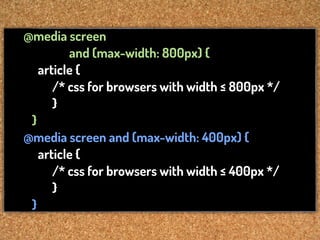 @media screen
         and (max-width: 800px) {
   article {
      /* css for browsers with width ≤ 800px */
      }
 }
@media screen and (max-width: 400px) {
   article {
      /* css for browsers with width ≤ 400px */
      }
 }
 