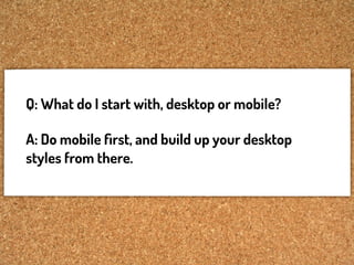Q: What do I start with, desktop or mobile?

A: Do mobile ﬁrst, and build up your desktop
styles from there.
 