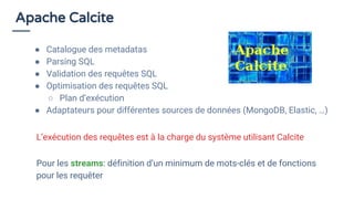 Apache Calcite
● Catalogue des metadatas
● Parsing SQL
● Validation des requêtes SQL
● Optimisation des requêtes SQL
○ Plan d’exécution
● Adaptateurs pour différentes sources de données (MongoDB, Elastic, …)
Pour les streams: définition d’un minimum de mots-clés et de fonctions
pour les requêter
L’exécution des requêtes est à la charge du système utilisant Calcite
 