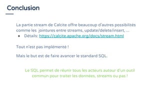Conclusion
La partie stream de Calcite offre beaucoup d’autres possibilités
comme les jointures entre streams, update/delete/insert, ...
● Détails: https://calcite.apache.org/docs/stream.html
Tout n’est pas implémenté !
Mais le but est de faire avancer le standard SQL.
Le SQL permet de réunir tous les acteurs autour d’un outil
commun pour traiter les données, streams ou pas !
 