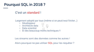 Largement adopté par tous (même si on peut/veut l’éviter…)
○ Développeur
○ Architecte data
○ Data scientist
○ Et des beaucoup moins techniques !!
Pourquoi SQL in 2018 ?
C’est un standard !
Les streams sont des données comme les autres !
Alors pourquoi ne pas utiliser SQL pour les requêter ?
 