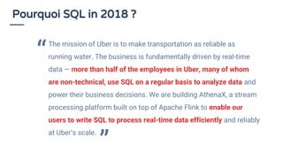 Pourquoi SQL in 2018 ?
The mission of Uber is to make transportation as reliable as
running water. The business is fundamentally driven by real-time
data — more than half of the employees in Uber, many of whom
are non-technical, use SQL on a regular basis to analyze data and
power their business decisions. We are building AthenaX, a stream
processing platform built on top of Apache Flink to enable our
users to write SQL to process real-time data efficiently and reliably
at Uber’s scale.
“
”
 