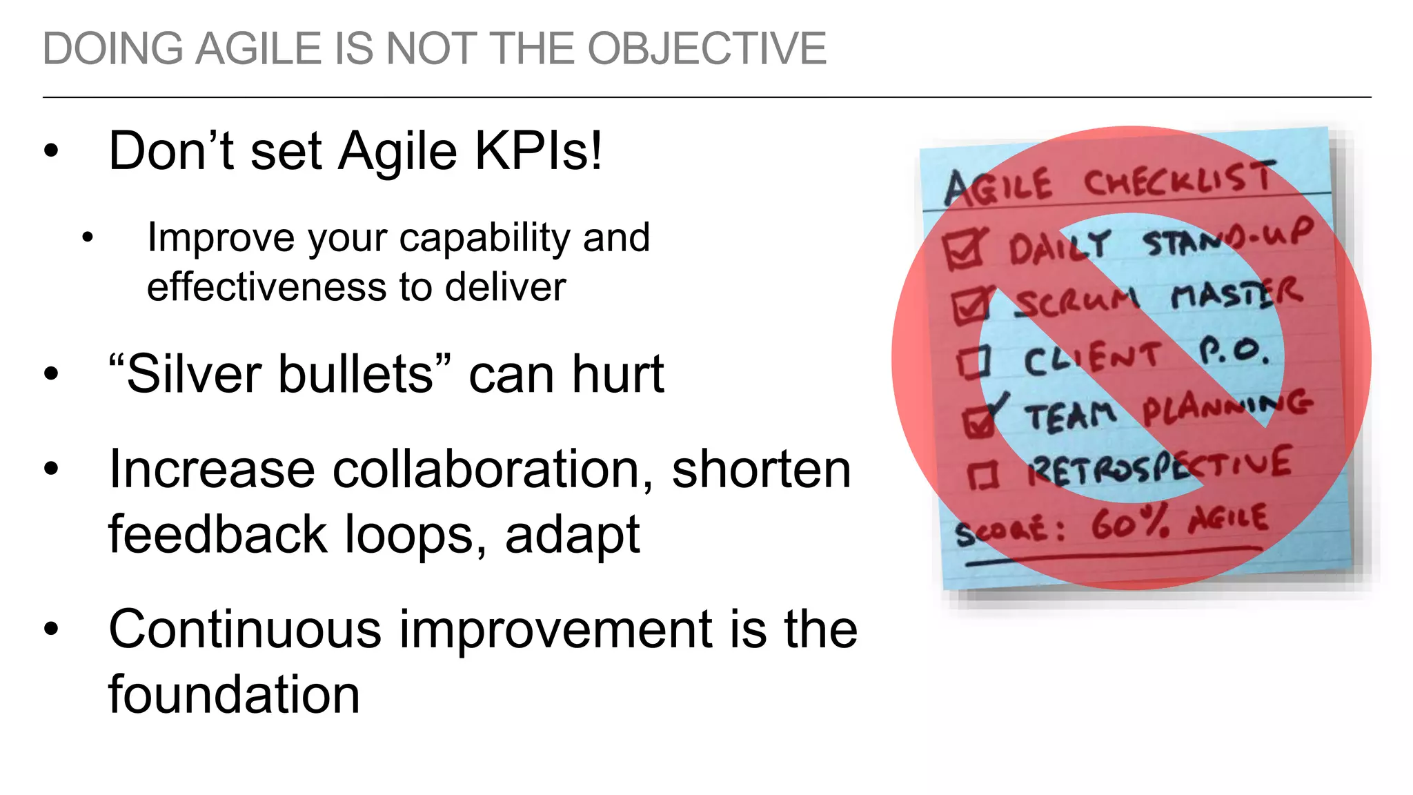 DOING AGILE IS NOT THE OBJECTIVE
• Don’t set Agile KPIs!
• Improve your capability and
effectiveness to deliver
• “Silver bullets” can hurt
• Increase collaboration, shorten
feedback loops, adapt
• Continuous improvement is the
foundation
 