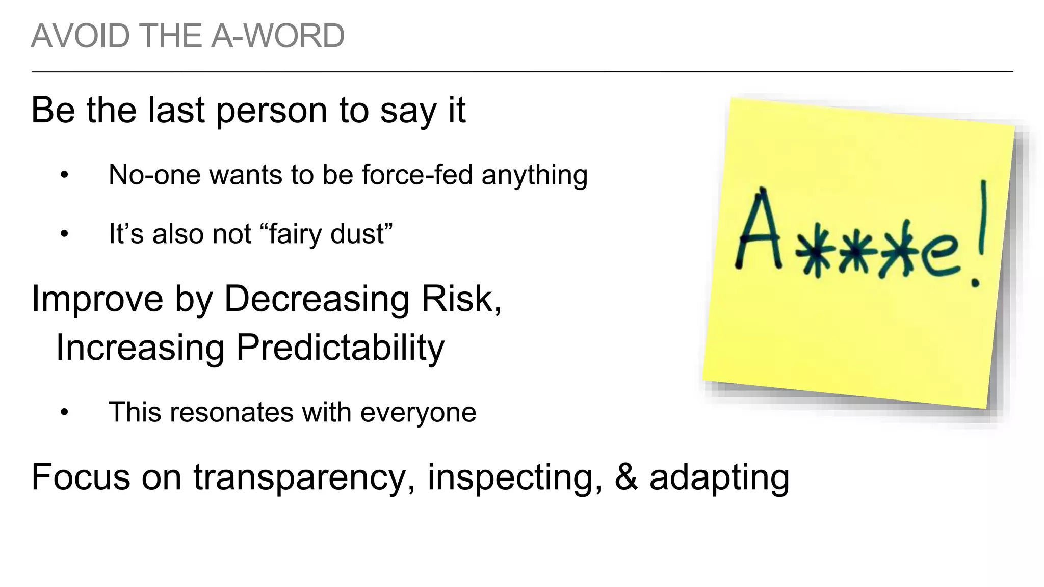 AVOID THE A-WORD
Be the last person to say it
• No-one wants to be force-fed anything
• It’s also not “fairy dust”
Improve by Decreasing Risk,
Increasing Predictability
• This resonates with everyone
Focus on transparency, inspecting, & adapting
 
