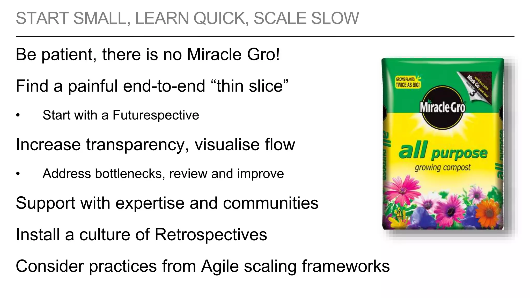 START SMALL, LEARN QUICK, SCALE SLOW
Be patient, there is no Miracle Gro!
Find a painful end-to-end “thin slice”
• Start with a Futurespective
Increase transparency, visualise flow
• Address bottlenecks, review and improve
Support with expertise and communities
Install a culture of Retrospectives
Consider practices from Agile scaling frameworks
 