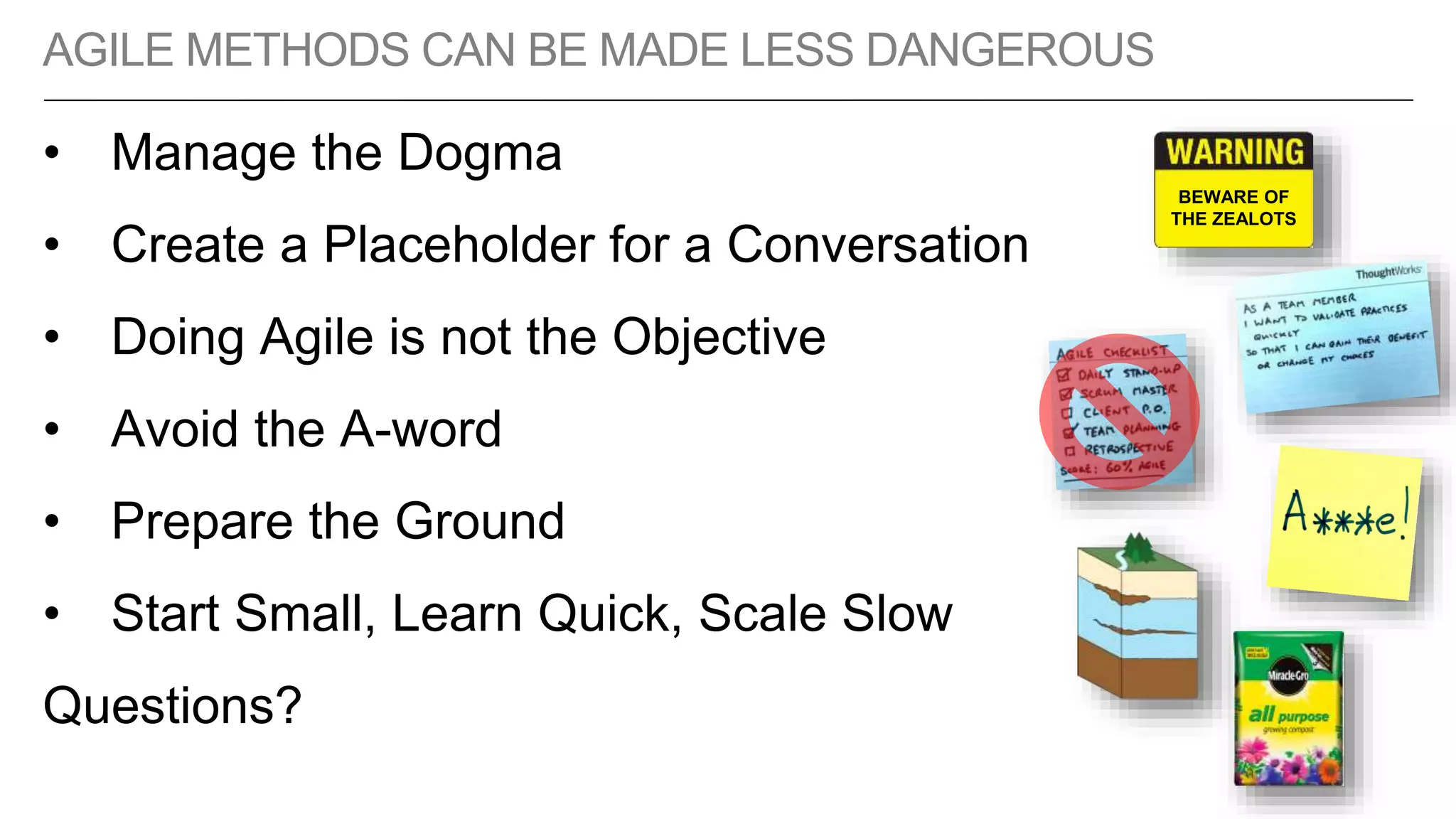 AGILE METHODS CAN BE MADE LESS DANGEROUS
• Manage the Dogma
• Create a Placeholder for a Conversation
• Doing Agile is not the Objective
• Avoid the A-word
• Prepare the Ground
• Start Small, Learn Quick, Scale Slow
Questions?
BEWARE OF
THE ZEALOTS
 