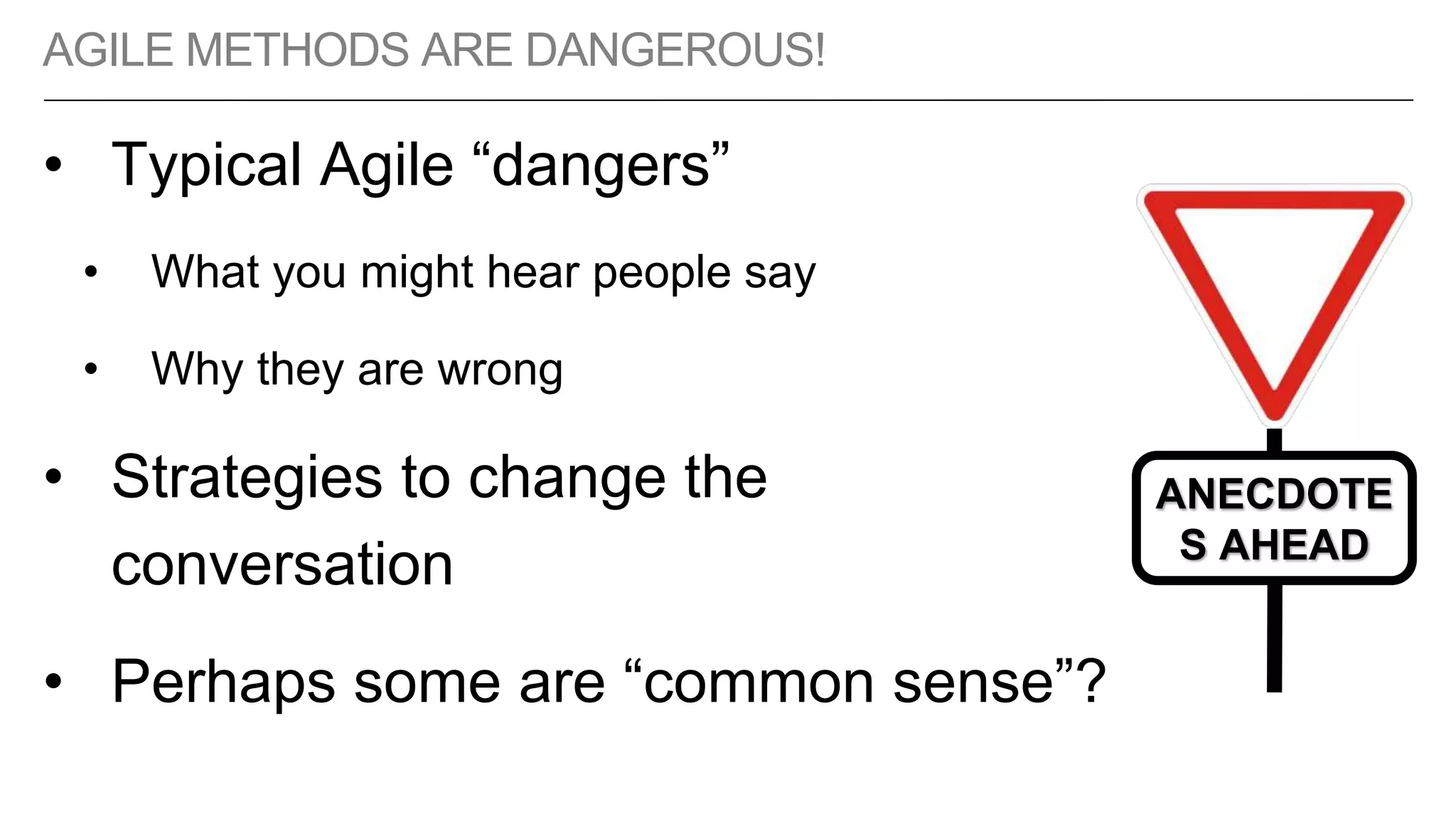 AGILE METHODS ARE DANGEROUS!
• Typical Agile “dangers”
• What you might hear people say
• Why they are wrong
• Strategies to change the
conversation
• Perhaps some are “common sense”?
ANECDOTE
S AHEAD
 