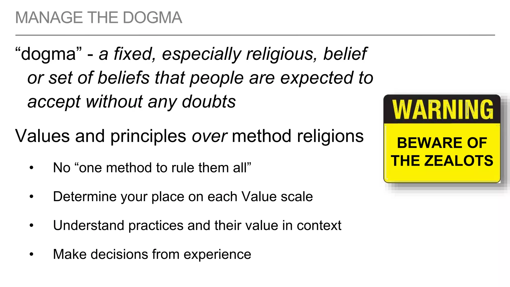 MANAGE THE DOGMA
“dogma” - a fixed, especially religious, belief
or set of beliefs that people are expected to
accept without any doubts
Values and principles over method religions
• No “one method to rule them all”
• Determine your place on each Value scale
• Understand practices and their value in context
• Make decisions from experience
BEWARE OF
THE ZEALOTS
 