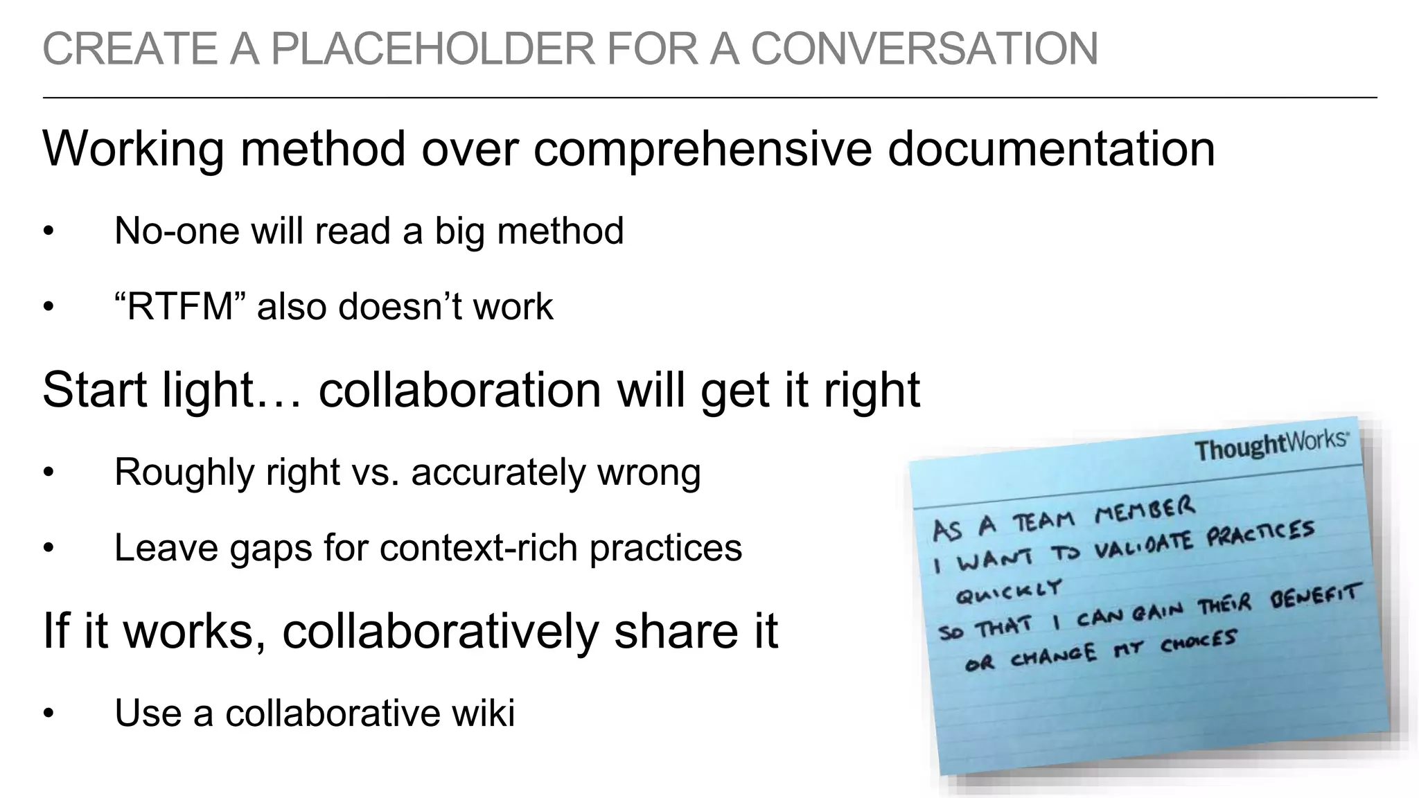CREATE A PLACEHOLDER FOR A CONVERSATION
Working method over comprehensive documentation
• No-one will read a big method
• “RTFM” also doesn’t work
Start light… collaboration will get it right
• Roughly right vs. accurately wrong
• Leave gaps for context-rich practices
If it works, collaboratively share it
• Use a collaborative wiki
 