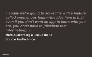 We Are Social
« Today we're going to solve this with a feature
called anonymous login—the idea here is that
even if you don't want an app to know who you
are, you don't have to [disclose that
information], »
Mark Zuckerberg à l’issue du F8
Source ArsTechnica
39
 