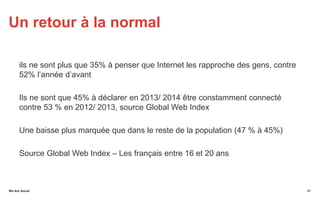 We Are SocialWe Are Social
Un retour à la normal
ils ne sont plus que 35% à penser que Internet les rapproche des gens, contre
52% l’année d’avant
Ils ne sont que 45% à déclarer en 2013/ 2014 être constamment connecté
contre 53 % en 2012/ 2013, source Global Web Index
Une baisse plus marquée que dans le reste de la population (47 % à 45%)
Source Global Web Index – Les français entre 16 et 20 ans
41
 