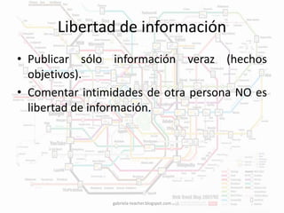 Libertad de información 
• Publicar sólo información veraz (hechos 
objetivos). 
• Comentar intimidades de otra persona NO es 
libertad de información. 
gabriela-teacher.blogspot.com 
 