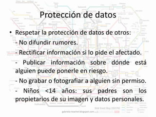 Protección de datos 
• Respetar la protección de datos de otros: 
- No difundir rumores. 
- Rectificar información si lo pide el afectado. 
- Publicar información sobre dónde está 
alguien puede ponerle en riesgo. 
- No grabar o fotografiar a alguien sin permiso. 
- Niños <14 años: sus padres son los 
propietarios de su imagen y datos personales. 
gabriela-teacher.blogspot.com 
 