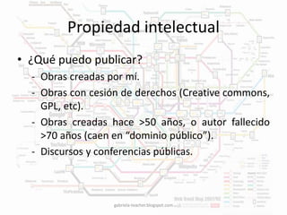 Propiedad intelectual 
• ¿Qué puedo publicar? 
- Obras creadas por mí. 
- Obras con cesión de derechos (Creative commons, 
GPL, etc). 
- Obras creadas hace >50 años, o autor fallecido 
>70 años (caen en “dominio público”). 
- Discursos y conferencias públicas. 
gabriela-teacher.blogspot.com 
 