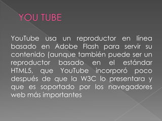 YouTube usa un reproductor en línea
basado en Adobe Flash para servir su
contenido (aunque también puede ser un
reproductor basado en el estándar
HTML5, que YouTube incorporó poco
después de que la W3C lo presentara y
que es soportado por los navegadores
web más importantes
 