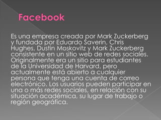 Es una empresa creada por Mark Zuckerberg
y fundada por Eduardo Saverin, Chris
Hughes, Dustin Moskovitz y Mark Zuckerberg
consistente en un sitio web de redes sociales.
Originalmente era un sitio para estudiantes
de la Universidad de Harvard, pero
actualmente está abierto a cualquier
persona que tenga una cuenta de correo
electrónico. Los usuarios pueden participar en
una o más redes sociales, en relación con su
situación académica, su lugar de trabajo o
región geográfica.
 