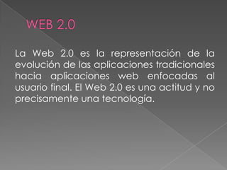 La Web 2.0 es la representación de la
evolución de las aplicaciones tradicionales
hacia aplicaciones web enfocadas al
usuario final. El Web 2.0 es una actitud y no
precisamente una tecnología.
 