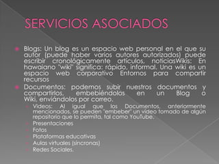  Blogs: Un blog es un espacio web personal en el que su
  autor (puede haber varios autores autorizados) puede
  escribir cronológicamente artículos, noticiasWikis: En
  hawaiano "wiki" significa: rápido, informal. Una wiki es un
  espacio web corporativo Entornos para compartir
  recursos
 Documentos: podemos subir nuestros documentos y
  compartirlos,    embebiéndolos       en     un   Blog     o
  Wiki, enviándolos por correo.
    › Videos: Al igual que los Documentos, anteriormente
      mencionados, se pueden "embeber" un video tomado de algún
      repositorio que lo permita, tal como YouTube.
    › Presentaciones
    › Fotos
    › Plataformas educativas
    › Aulas virtuales (síncronas)
    › Redes Sociales.
 