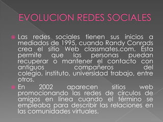  Las redes sociales tienen sus inicios a
  mediados de 1995, cuando Randy Conrads
  crea el sitio Web classmates.com. Ésta
  permite    que      las   personas      puedan
  recuperar o mantener el contacto con
  antiguos             compañeros             del
  colegio, instituto, universidad trabajo, entre
  otros.
 En     2002       aparecen       sitios    web
  promocionando las redes de círculos de
  amigos en línea cuando el término se
  empleaba para describir las relaciones en
  las comunidades virtuales.
 