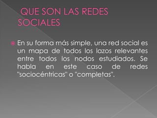   En su forma más simple, una red social es
    un mapa de todos los lazos relevantes
    entre todos los nodos estudiados. Se
    habla en este caso de redes
    "sociocéntricas" o "completas".
 