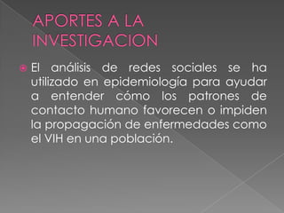    El análisis de redes sociales se ha
    utilizado en epidemiología para ayudar
    a entender cómo los patrones de
    contacto humano favorecen o impiden
    la propagación de enfermedades como
    el VIH en una población.
 