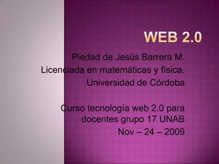 Web 2.0 Piedad de Jesús Barrera M. Licenciada en matemáticas y física. Universidad de Córdoba Curso tecnología web 2.0 para docentes grupo 17 UNAB Nov – 24 – 2009   