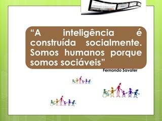 “A     inteligência  é
construída socialmente.
Somos humanos porque
somos sociáveis”
              Fernando Savater
 