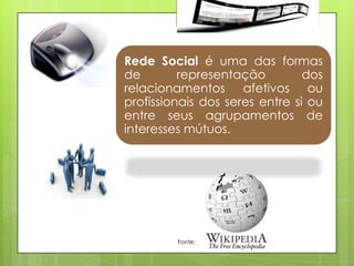 Rede Social é uma das formas
de        representação         dos
relacionamentos afetivos ou
profissionais dos seres entre si ou
entre seus agrupamentos de
interesses mútuos.




         Fonte:
 