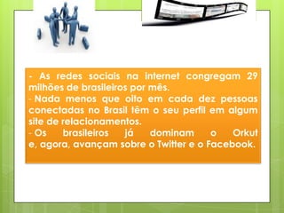 - As redes sociais na internet congregam 29
milhões de brasileiros por mês.
- Nada menos que oito em cada dez pessoas
conectadas no Brasil têm o seu perfil em algum
site de relacionamentos.
- Os    brasileiros  já    dominam     o   Orkut
e, agora, avançam sobre o Twitter e o Facebook.
 