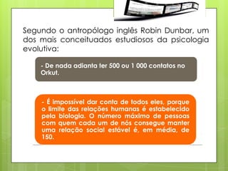 Segundo o antropólogo inglês Robin Dunbar, um
dos mais conceituados estudiosos da psicologia
evolutiva:

    - De nada adianta ter 500 ou 1 000 contatos no
    Orkut.



    - É impossível dar conta de todos eles, porque
    o limite das relações humanas é estabelecido
    pela biologia. O número máximo de pessoas
    com quem cada um de nós consegue manter
    uma relação social estável é, em média, de
    150.
 