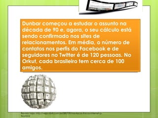 Dunbar começou a estudar o assunto na
 década de 90 e, agora, o seu cálculo está
 sendo confirmado nos sites de
 relacionamentos. Em média, o número de
 contatos nos perfis do Facebook e de
 seguidores no Twitter é de 120 pessoas. No
 Orkut, cada brasileiro tem cerca de 100
 amigos.




Revista Veja: http://veja.abril.com.br/080709/nos-lacos-fracos-internet-p-
94.shtml
 
