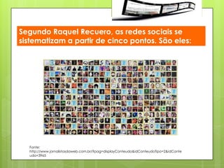 Segundo Raquel Recuero, as redes sociais se
sistematizam a partir de cinco pontos. São eles:




  Fonte:
  http://www.jornalistasdaweb.com.br/?pag=displayConteudo&idConteudoTipo=2&idConte
  udo=3965
 