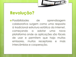 Revolução?
 Possibilidades      de       aprendizagem
 colaborativa surgem como uma resposta
 à tradicional estrutura estática da Internet,
 começando       a     adotar    uma     nova
 plataforma onde as aplicações são fáceis
 de usar e permitem que haja muitos
 emissores, muitos receptores e mais
 intercâmbios e cooperação.
 