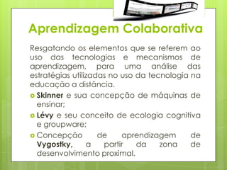 Aprendizagem Colaborativa
Resgatando os elementos que se referem ao
uso das tecnologias e mecanismos de
aprendizagem, para uma análise das
estratégias utilizadas no uso da tecnologia na
educação a distância.
 Skinner e sua concepção de máquinas de
  ensinar;
 Lévy e seu conceito de ecologia cognitiva
  e groupware;
 Concepção         de    aprendizagem      de
  Vygostky,      a   partir   da    zona    de
  desenvolvimento proximal.
 