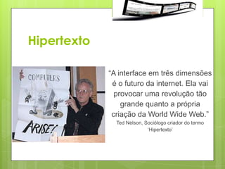 Hipertexto

             “A interface em três dimensões
              é o futuro da internet. Ela vai
               provocar uma revolução tão
                 grande quanto a própria
              criação da World Wide Web.”
               Ted Nelson, Sociólogo criador do termo
                            „Hipertexto‟
 