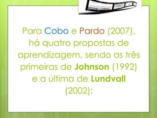 Para Cobo e Pardo (2007),
  há quatro propostas de
aprendizagem, sendo as três
primeiras de Johnson (1992)
   e a última de Lundvall
            (2002):
 