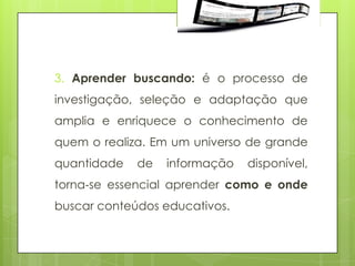 3. Aprender buscando: é o processo de
investigação, seleção e adaptação que
amplia e enriquece o conhecimento de
quem o realiza. Em um universo de grande
quantidade   de   informação   disponível,
torna‐se essencial aprender como e onde
buscar conteúdos educativos.
 