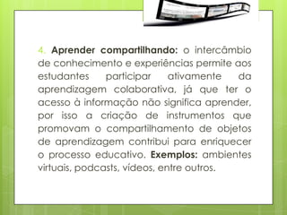 4. Aprender compartilhando: o intercâmbio
de conhecimento e experiências permite aos
estudantes     participar     ativamente  da
aprendizagem colaborativa, já que ter o
acesso à informação não significa aprender,
por isso a criação de instrumentos que
promovam o compartilhamento de objetos
de aprendizagem contribui para enriquecer
o processo educativo. Exemplos: ambientes
virtuais, podcasts, vídeos, entre outros.
 