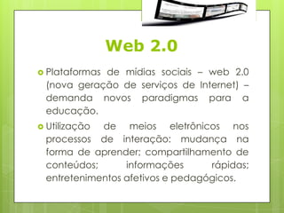 Web 2.0
 Plataformas
            de mídias sociais – web 2.0
 (nova geração de serviços de Internet) –
 demanda novos paradigmas para a
 educação.
 Utilizaçãode meios eletrônicos nos
 processos de interação: mudança na
 forma de aprender; compartilhamento de
 conteúdos;      informações      rápidas;
 entretenimentos afetivos e pedagógicos.
 