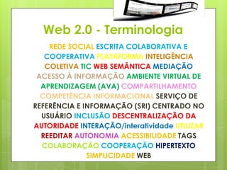 Web 2.0 - Terminologia
    REDE SOCIAL ESCRITA COLABORATIVA E
   COOPERATIVA PLATAFORMA INTELIGÊNCIA
   COLETIVA TIC WEB SEMÂNTICA MEDIAÇÃO
 ACESSO À INFORMAÇÃO AMBIENTE VIRTUAL DE
  APRENDIZAGEM (AVA) COMPARTILHAMENTO
  COMPETÊNCIA INFORMACIONAL SERVIÇO DE
REFERÊNCIA E INFORMAÇÃO (SRI) CENTRADO NO
  USUÁRIO INCLUSÃO DESCENTRALIZAÇÃO DA
AUTORIDADE INTERAÇÃO/interatividade UTILIZAR
  REEDITAR AUTONOMIA ACESSIBILIDADE TAGS
  COLABORAÇÃO COOPERAÇÃO HIPERTEXTO
              SIMPLICIDADE WEB
 