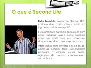 O que é Second Life
          Philip Rosedale, criador de “Second life”,
          costuma dizer: “Não estou criando um
          jogo, estou criando um país”.

          É um ambiente parecido com o real, com
          casas, estradas, lojas e quase qualquer
          coisa que existe aqui fora, namoram,
          dançam, vendem, compram, conversam.

          Interessados neste universo em expansão,
          empresas criaram filiais, universidades
          passaram a ministrar cursos online,
          agências de notícias estabeleceram
          sucursais, etc.
 