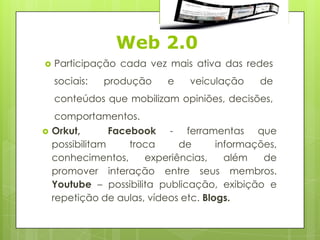 Web 2.0
   Participação cada vez mais ativa das redes
    sociais:   produção     e   veiculação     de
    conteúdos que mobilizam opiniões, decisões,
     comportamentos.
   Orkut,       Facebook - ferramentas que
    possibilitam     troca     de      informações,
    conhecimentos,      experiências,    além   de
    promover interação entre seus membros.
    Youtube – possibilita publicação, exibição e
    repetição de aulas, vídeos etc. Blogs.
 