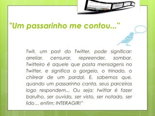 "Um passarinho me contou..."


    Twit, um post do Twitter, pode significar:
    arreliar,  censurar,   repreender,     zombar.
    Twitteiro é aquele que posta mensagens no
    Twitter, e significa o gorgeio, o trinado, o
    chilrear de um pardal. E, sabemos que,
    quando um passarinho canta, seus parceiros
    logo respondem... Ou seja: twittar é fazer
    barulho, ser ouvido, ser visto, ser notado, ser
    lido… enfim: INTERAGIR!”
 