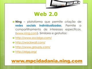 Web 2.0
   Ning – plataforma que permite criação de
    redes sociais individualizadas. Permite o
    compartilhamento de interesses específicos.
    (www.ning.com). Similares e gratuitos:
   http://www.socialgo.com/
   http://wackwall.com/
   http://www.grouply.com/
   http://elgg.org/


www.mpcidadania.ning.com
 