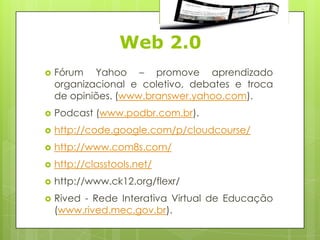 Web 2.0
   Fórum Yahoo – promove aprendizado
    organizacional e coletivo, debates e troca
    de opiniões. (www.branswer.yahoo.com).
   Podcast (www.podbr.com.br).
   http://code.google.com/p/cloudcourse/
   http://www.com8s.com/
   http://classtools.net/
   http://www.ck12.org/flexr/
   Rived - Rede Interativa Virtual de Educação
    (www.rived.mec.gov.br).
 