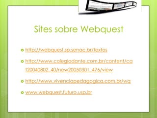 Sites sobre Webquest

   http://webquest.sp.senac.br/textos

   http://www.colegiodante.com.br/content/ca
    t20040802_40/new20050301_476/view

   http://www.vivenciapedagogica.com.br/wq

   www.webquest.futuro.usp.br
 