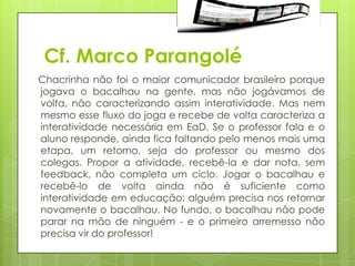 Cf. Marco Parangolé
Chacrinha não foi o maior comunicador brasileiro porque
jogava o bacalhau na gente, mas não jogávamos de
volta, não caracterizando assim interatividade. Mas nem
mesmo esse fluxo do joga e recebe de volta caracteriza a
interatividade necessária em EaD. Se o professor fala e o
aluno responde, ainda fica faltando pelo menos mais uma
etapa, um retorno, seja do professor ou mesmo dos
colegas. Propor a atividade, recebê-la e dar nota, sem
feedback, não completa um ciclo. Jogar o bacalhau e
recebê-lo de volta ainda não é suficiente como
interatividade em educação: alguém precisa nos retornar
novamente o bacalhau. No fundo, o bacalhau não pode
parar na mão de ninguém - e o primeiro arremesso não
precisa vir do professor!
 