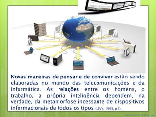 Novas maneiras de pensar e de conviver estão sendo
elaboradas no mundo das telecomunicações e da
informática. As relações entre os homens, o
trabalho, a própria inteligência dependem, na
verdade, da metamorfose incessante de dispositivos
informacionais de todos os tipos (LÉVY, 1993, p.7).
                                           Robson Santos da Silva – Ms.
 
