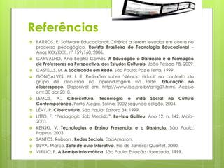 Referências
   BARROS, E. Software Educacional: Critérios a serem levados em conta no
    processo pedagógico. Revista Brasileira de Tecnologia Educacional –
    Anos XXX/XXXI, nº 159/160, 2006.
   CARVALHO, Ana Beatriz Gomes, A Educação a Distância e a Formação
    de Professores na Perspectiva. dos Estudos Culturais, João Pessoa-PB, 2009
   CASTELLS, M. A Sociedade em Rede, São Paulo: Paz e Terra, 1999.
   GONÇALVES, M. I. R. Reflexões sobre „silêncio virtual‟ no contexto do
    grupo de discussão na aprendizagem via rede. Educação no
    ciberespaço. Disponível em: http://www.ilse.pro.br/artig01.html. Acesso
    em: 30 abr 2010.
   LEMOS, A., Cibercultura. Tecnologia e Vida Social na Cultura
    Contemporânea. Porto Alegre, Sulina, 2002 segunda edição, 2004.
   LÉVY, P. Cibercultura. São Paulo: Editora 34, 1999.
   LITTO, F. “Pedagogia Sob Medida”. Revista Galileu, Ano 12, n. 142, Maio-
    2003.
   KENSKI, V. Tecnologias e Ensino Presencial e a Distância. São Paulo:
    Papirus, 2003.
   SANTOS, Robson . Redes Sociais. EadAmazon.
   SILVA, Marco. Sala de aula interativa. Rio de Janeiro: Quartet, 2000.
   VIRILIO, P. A Bomba Informática. São Paulo: Estação Liberdade, 1999.
 