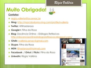 Régia Valléria
Muito Obrigada!
Contatos:
   regia.valleria@ba.senac.br
   Ning: http://mpcidadania.ning.com/profile/rvalleria
   Twitter: @filhadarosa
   Google+: Filha da Rosa
   Blog: Docência Online – Diálogos Reflexivos
    http://docenciaonlinedialogosreflexivos.blogspot.com/
   Gtalk: rvalleria.senac@gmail.com
   Skype: Filha da Rosa
   MSN: filhadarosa@hotmail.com
   Facebook / Orkut / Flickr: Filha da Rosa
   LinkedIn: Régia Valléria
 